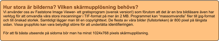 Hur stora är bilderna? Vilken skärmupplösning behövs? Vi använder oss av Faststone Image Viewer- ett gratisprogram (svensk version!) som förutom att det är en bra bildläsare även har verktyg för att omvandla våra stora inscanningar i TIF-format på mer än 2 MB. Programmet kan “massomvandla” filer till jpg-format och till önskad storlek. Samtidigt lägger man till en copyrighttext. De flesta av våra bilder (fullstorleken) är 800 pixel på längsta sidan. Vissa gruppfoto kan vara betydligt större för att underlätta identifieringen.  För att få bästa utseende på sidorna bör man ha minst 1024x768 pixels skärmupplösning.