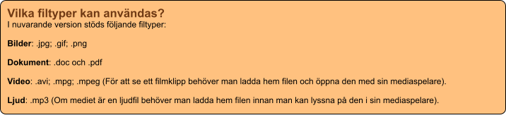 Vilka filtyper kan användas? I nuvarande version stöds följande filtyper:  Bilder: .jpg; .gif; .png  Dokument: .doc och .pdf  Video: .avi; .mpg; .mpeg (För att se ett filmklipp behöver man ladda hem filen och öppna den med sin mediaspelare).  Ljud: .mp3 (Om mediet är en ljudfil behöver man ladda hem filen innan man kan lyssna på den i sin mediaspelare).