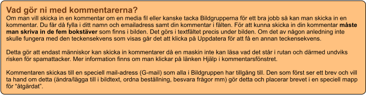 Vad gör ni med kommentarerna? Om man vill skicka in en kommentar om en media fil eller kanske tacka Bildgrupperna för ett bra jobb så kan man skicka in en kommentar. Du får då fylla i ditt namn och emailadress samt din kommentar i fälten. För att kunna skicka in din kommentar måste man skriva in de fem bokstäver som finns i bilden. Det görs i textfältet precis under bilden. Om det av någon anledning inte skulle fungera med den teckensekvens som visas går det att klicka på Uppdatera för att få en annan teckensekvens.  Detta gör att endast människor kan skicka in kommentarer då en maskin inte kan läsa vad det står i rutan och därmed undviks risken för spamattacker. Mer information finns om man klickar på länken Hjälp i kommentarsfönstret.  Kommentaren skickas till en speciell mail-adress (G-mail) som alla i Bildgruppen har tillgång till. Den som först ser ett brev och vill ta hand om detta (ändra/lägga till i bildtext, ordna beställning, besvara frågor mm) gör detta och placerar brevet i en speciell mapp för “åtgärdat”.