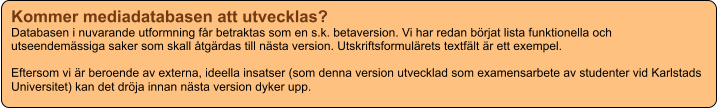 Kommer mediadatabasen att utvecklas? Databasen i nuvarande utformning får betraktas som en s.k. betaversion. Vi har redan börjat lista funktionella och utseendemässiga saker som skall åtgärdas till nästa version. Utskriftsformulärets textfält är ett exempel.  Eftersom vi är beroende av externa, ideella insatser (som denna version utvecklad som examensarbete av studenter vid Karlstads Universitet) kan det dröja innan nästa version dyker upp.