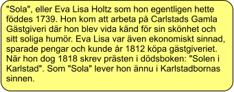 "Sola", eller Eva Lisa Holtz som hon egentligen hette föddes 1739. Hon kom att arbeta på Carlstads Gamla Gästgiveri där hon blev vida känd för sin skönhet och sitt soliga humör. Eva Lisa var även ekonomiskt sinnad, sparade pengar och kunde år 1812 köpa gästgiveriet. När hon dog 1818 skrev prästen i dödsboken: "Solen i Karlstad". Som "Sola" lever hon ännu i Karlstadbornas sinnen.